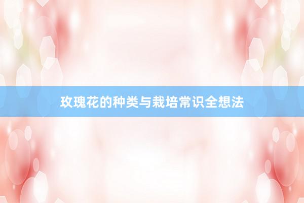 玫瑰花的种类与栽培常识全想法