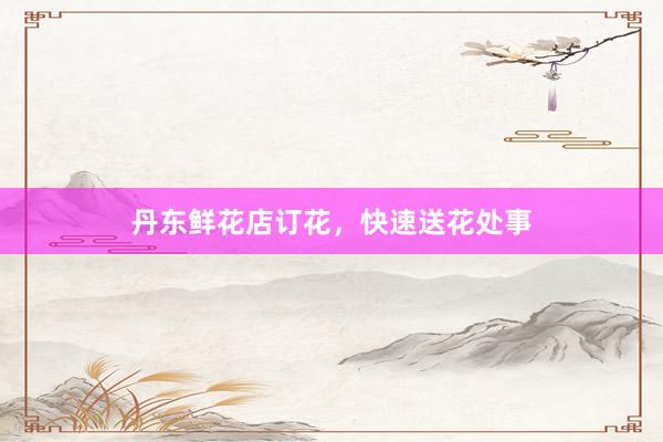 丹东鲜花店订花，快速送花处事