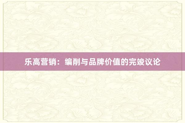 乐高营销：编削与品牌价值的完竣议论